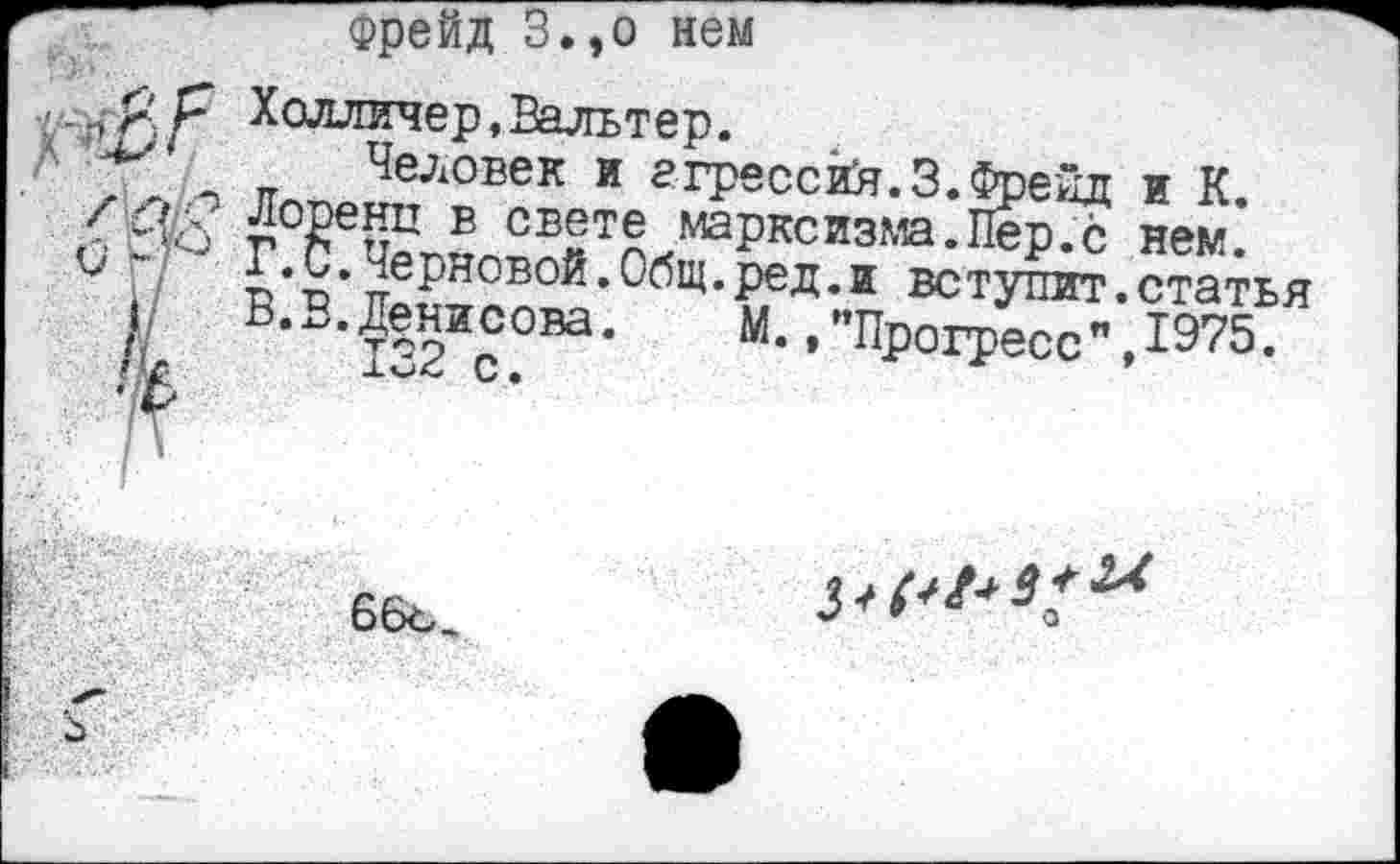 ﻿Фрейд З.,о нем
р Холличер,Вальтер.
\ п Человек и агрессий.3.Фрейд и К.
/С г°^ец^Б СБ®те марксизм.Пер.с нем.
1•черновой.Общ.ред.и вступит.статья В.В.Денисова.	М., "Прогресс ",1975.
66ъ
